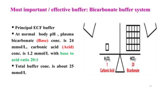 Most important / effective buffer: Bicarbonate buffer system
31
 Principal ECF buffer
 At normal body pH , plasma
bicarbonate (Base) conc. is 24
mmol/L, carbonic acid (Acid)
conc. is 1.2 mmol/L with base to
acid ratio 20:1
 Total buffer conc. is about 25
mmol/L
 