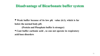 Disadvantage of Bicarbonate buffer system
33
 Weak buffer because of its low pK value (6.1), which is far
below the normal body pH.
(Protein and Phosphate buffer is stronger)
 Cant buffer carbonic acid , so can not operate in respiratory
acid base disorders
 