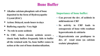 Bone Buffer
 Alkaline calcium phosphate salt of bone
deposited in the form of Hydroxyapatite
Crystal (HAC)
 Action: Delayed, needs hours to days
 Buffering capacity: Very high
 No role in acute acidosis
 In CRF, where chronic acidosis occurs ,
classic body buffers frequently fails to buffer
all the retained acid. So, bone buffer comes in
action at the cost of bone demineralization.
Importance of bone buffer:
 Can prevent the dev. of acidosis in
mild/moderate CRF
 Its activity in CRF leads to
osteoporosis of bone with resultant
hypercalcemia & calciuria
 Hypercalcemia can predispose to
dev. of renal stone (as calcium
oxalate/ phosphate)
 