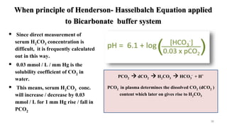 When principle of Henderson- Hasselbalch Equation applied
to Bicarbonate buffer system
36
 Since direct measurement of
serum H2CO3 concentration is
difficult, it is frequently calculated
out in this way.
 0.03 mmol / L / mm Hg is the
solubility coefficient of CO2 in
water.
 This means, serum H2CO3 conc.
will increase / decrease by 0.03
mmol / L for 1 mm Hg rise / fall in
PCO2
PCO2  dCO2  H2CO3  HCO3
- + H+
PCO2 in plasma determines the dissolved CO2 (dCO2 )
content which later on gives rise to H2CO3
 
