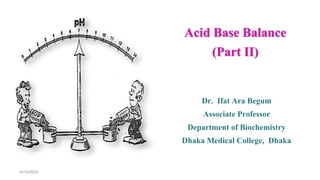 Acid Base Balance
(Part II)
Dr. Ifat Ara Begum
Associate Professor
Department of Biochemistry
Dhaka Medical College, Dhaka
14/10/2020
 