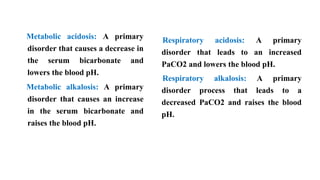 Metabolic acidosis: A primary
disorder that causes a decrease in
the serum bicarbonate and
lowers the blood pH.
Metabolic alkalosis: A primary
disorder that causes an increase
in the serum bicarbonate and
raises the blood pH.
Respiratory acidosis: A primary
disorder that leads to an increased
PaCO2 and lowers the blood pH.
Respiratory alkalosis: A primary
disorder process that leads to a
decreased PaCO2 and raises the blood
pH.
 