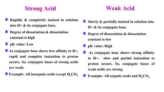 Rapidly & completely ionized in solution
into H+ & its conjugate base.
Degree of dissociation & dissociation
constant is high
pK value: Low
As conjugate base shows less affinity to H+,
rapid and complete ionization to proton
occurs. So, conjugate bases of strong acids
are weak.
Example: All inorganic acids except H2CO3
Slowly & partially ionized in solution into
H+ & its conjugate base.
Degree of dissociation & dissociation
constant is low
pK value: High
As conjugate base shows strong affinity
to H+, slow and partial ionization to
proton occurs. So, conjugate bases of
weak acids are strong.
Example: All organic acids and H2CO3
Strong Acid Weak Acid
 