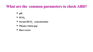 What are the common parameters to check ABD?
 pH
 PCO2
 Serum HCO3
- concentration
 Plasma Anion gap
 Base excess
 