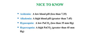 NICE TO KNOW
 Acidemia: A low blood pH (less than 7.35)
 Alkalemia: A high blood pH (greater than 7.45)
 Hypocapnia: A low PaCO2 (less than 35 mm Hg)
 Hypercapnia: A high PaCO2 (greater than 45 mm
Hg)
 