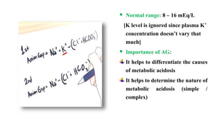  Normal range: 8 – 16 mEq/L
[K level is ignored since plasma K+
concentration doesn’t vary that
much]
 Importance of AG:
It helps to differentiate the causes
of metabolic acidosis
It helps to determine the nature of
metabolic acidosis (simple /
complex)
 