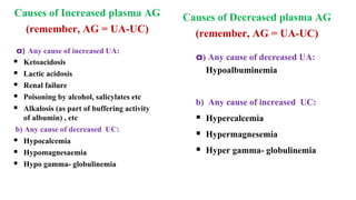 Causes of Increased plasma AG
(remember, AG = UA-UC)
a) Any cause of increased UA:
 Ketoacidosis
 Lactic acidosis
 Renal failure
 Poisoning by alcohol, salicylates etc
 Alkalosis (as part of buffering activity
of albumin) , etc
b) Any cause of decreased UC:
 Hypocalcemia
 Hypomagnesaemia
 Hypo gamma- globulinemia
Causes of Decreased plasma AG
(remember, AG = UA-UC)
a) Any cause of decreased UA:
Hypoalbuminemia
b) Any cause of increased UC:
 Hypercalcemia
 Hypermagnesemia
 Hyper gamma- globulinemia
 