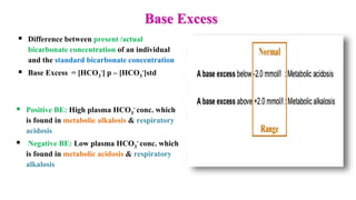 Base Excess
 Difference between present /actual
bicarbonate concentration of an individual
and the standard bicarbonate concentration
 Base Excess = [HCO3
-] p – [HCO3
-]std
 Positive BE: High plasma HCO3
- conc. which
is found in metabolic alkalosis & respiratory
acidosis
 Negative BE: Low plasma HCO3
- conc. which
is found in metabolic acidosis & respiratory
alkalosis
 
