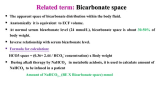 Related term: Bicarbonate space
 The apparent space of bicarbonate distribution within the body fluid.
 Anatomically it is equivalent to ECF volume.
 At normal serum bicarbonate level (24 mmol/L), bicarbonate space is about 30-50% of
body weight.
 Inverse relationship with serum bicarbonate level.
 Formula for calculation:
HCO3 space = (0.36+ 2.44 / HCO3
- concentration) x Body weight
 During alkali therapy by NaHCO3 in metabolic acidosis, it is used to calculate amount of
NaHCO3 to be infused in a patient
Amount of NaHCO3 = (BE X Bicarbonate space) mmol
 