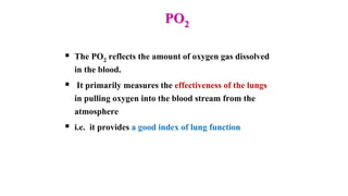 PO2
 The PO2 reflects the amount of oxygen gas dissolved
in the blood.
 It primarily measures the effectiveness of the lungs
in pulling oxygen into the blood stream from the
atmosphere
 i.e. it provides a good index of lung function
 
