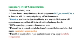Secondary Event/ Compensation:
 It follows primary event
 Proportionate change in the unaffected component (PCO2 or serum HCO3
- )
in direction with the change of primary affected component
 Objective is to keep the base to acid ratio near normal (20:1) so that pH
comes to near normal but still in the direction of primary disorder
 100% correction / overcorrection does not occur
 If underlying problem is metabolic, hyper/hypo ventilation may help , that
means, respiratory compensation
 If problem is respiratory, renal mechanisms can bring about metabolic
compensation
 