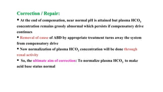 Correction / Repair:
 At the end of compensation, near normal pH is attained but plasma HCO3
concentration remains grossly abnormal which persists if compensatory drive
continues
 Removal of cause of ABD by appropriate treatment turns away the system
from compensatory drive
 Now normalization of plasma HCO3 concentration will be done through
renal activity
 So, the ultimate aim of correction: To normalize plasma HCO3 to make
acid base status normal
 