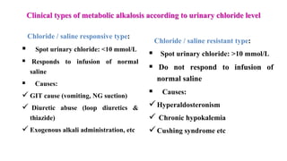 Clinical types of metabolic alkalosis according to urinary chloride level
Chloride / saline responsive type:
 Spot urinary chloride: <10 mmol/L
 Responds to infusion of normal
saline
 Causes:
 GIT cause (vomiting, NG suction)
 Diuretic abuse (loop diuretics &
thiazide)
 Exogenous alkali administration, etc
Chloride / saline resistant type:
 Spot urinary chloride: >10 mmol/L
 Do not respond to infusion of
normal saline
 Causes:
Hyperaldosteronism
 Chronic hypokalemia
Cushing syndrome etc
 