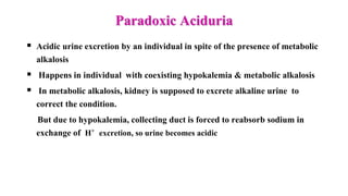 Paradoxic Aciduria
 Acidic urine excretion by an individual in spite of the presence of metabolic
alkalosis
 Happens in individual with coexisting hypokalemia & metabolic alkalosis
 In metabolic alkalosis, kidney is supposed to excrete alkaline urine to
correct the condition.
But due to hypokalemia, collecting duct is forced to reabsorb sodium in
exchange of H+ excretion, so urine becomes acidic
 