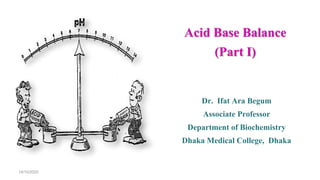 Acid Base Balance
(Part I)
Dr. Ifat Ara Begum
Associate Professor
Department of Biochemistry
Dhaka Medical College, Dhaka
14/10/2020
 