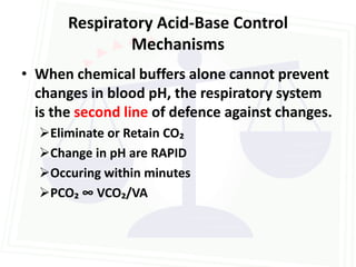 Respiratory Acid-Base Control
               Mechanisms
• When chemical buffers alone cannot prevent
  changes in blood pH, the respiratory system
  is the second line of defence against changes.
  Eliminate or Retain CO₂
  Change in pH are RAPID
  Occuring within minutes
  PCO₂ ∞ VCO₂/VA
 