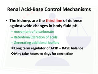 Renal Acid-Base Control Mechanisms
• The kidneys are the third line of defence
  against wide changes in body fluid pH.
  – movement of bicarbonate
  – Retention/Excretion of acids
  – Generating additional buffers
  Long term regulator of ACID – BASE balance
  May take hours to days for correction
 