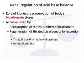 Renal regulation of acid base balance
• Role of kidneys is preservation of body’s
  bicarbonate stores.
• Accomplished by:
   – Reabsorption of 99.9% of filtered bicarbonate
   – Regeneration of titrated bicarbonate by excretion
     of:
     • Titratable acidity (mainly phosphate)
     • Ammonium salts
 