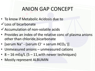ANION GAP CONCEPT
• To know if Metabolic Acidosis due to
 Loss of bicarbonate
 Accumulation of non-volatile acids
• Provides an index of the relative conc of plasma anions
  other than chloride,bicarbonate
• *serum Na⁺ - (serum Cl⁻ + serum HCO₃⁻)+
• Unmeasured anions – unmeasured cations
• 8 – 16 mEq/L (5 – 11,with newer techniques)
• Mostly represent ALBUMIN
 