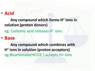• Acid
     Any compound which forms H⁺ ions in
 solution (proton donors)
 eg: Carbonic acid releases H⁺ ions
• Base
     Any compound which combines with
 H⁺ ions in solution (proton acceptors)
 eg:Bicarbonate(HCO3⁻) accepts H+ ions
 
