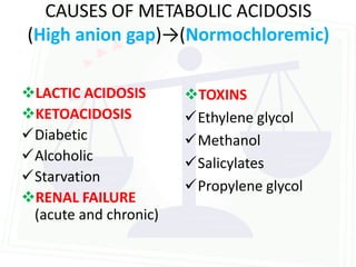 CAUSES OF METABOLIC ACIDOSIS
(High anion gap)→(Normochloremic)

LACTIC ACIDOSIS       TOXINS
KETOACIDOSIS          Ethylene glycol
Diabetic              Methanol
Alcoholic             Salicylates
Starvation
                       Propylene glycol
RENAL FAILURE
 (acute and chronic)
 