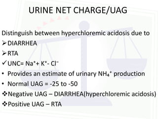 URINE NET CHARGE/UAG

Distinguish between hyperchloremic acidosis due to
DIARRHEA
RTA
UNC= Na⁺+ K⁺- Cl⁻
• Provides an estimate of urinary NH₄⁺ production
• Normal UAG = -25 to -50
Negative UAG – DIARRHEA(hyperchloremic acidosis)
Positive UAG – RTA
 