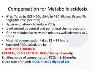 Compensation for Metabolic acidosis
• H+ buffered by ECF HCO3- & Hb in RBC; Plasma Pr and Pi:
  negligible role (sec-min)
• Hyperventilation – to reduce PCO₂
• ↓pH sensed by central and peripheral chemoreceptors
• ↑ in ventilation starts within minutes,well advanced at 2
  hours
• Maximal compensation takes 12 – 24 hours
• Expected PCO₂ calculated by
  WINTERS’ FORMULA
EXP.PCO₂ =1.5 X (ACTUAL HCO₃⁻ )+8 +/- 2 mmHg
Limiting value of compensation: PCO₂ = 8-10mmHg
Quick rule of thumb :PCO₂ = last 2 digits of pH
 