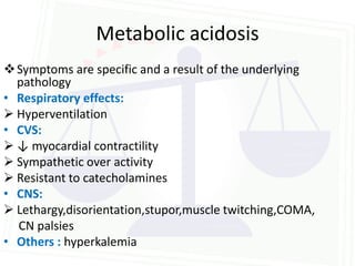 Metabolic acidosis
 Symptoms are specific and a result of the underlying
  pathology
• Respiratory effects:
 Hyperventilation
• CVS:
 ↓ myocardial contractility
 Sympathetic over activity
 Resistant to catecholamines
• CNS:
 Lethargy,disorientation,stupor,muscle twitching,COMA,
  CN palsies
• Others : hyperkalemia
 