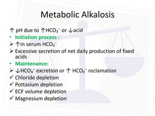 Metabolic Alkalosis
↑ pH due to ↑HCO₃⁻ or ↓acid
• Initiation process :
 ↑in serum HCO₃⁻
 Excessive secretion of net daily production of fixed
  acids
• Maintenance:
 ↓HCO₃⁻ excretion or ↑ HCO₃⁻ reclamation
 Chloride depletion
 Pottasium depletion
 ECF volume depletion
 Magnesium depletion
 