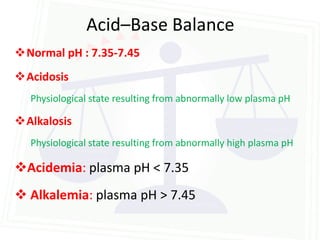 Acid–Base Balance
Normal pH : 7.35-7.45
Acidosis
  Physiological state resulting from abnormally low plasma pH

Alkalosis
  Physiological state resulting from abnormally high plasma pH

Acidemia: plasma pH < 7.35
 Alkalemia: plasma pH > 7.45
 