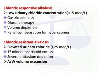 Chloride responsive alkalosis
 Low urinary chloride concentration(<15 meq/L)
  Gastric acid loss
  Diuretic therapy
  Volume depletion
  Renal compensation for hypercapnea

Chloride resistant alkalosis
 Elevated urinary chloride (>25 meq/L)
  1⁰ mineralocorticoid excess
  Severe pottasium depletion
 A/W volume expansion
 