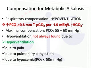 Compensation for Metabolic Alkalosis
• Respiratory compensation: HYPOVENTILATION
↑PCO₂=0.6 mm  pCO2 per 1.0 mEq/L ↑HCO3-
• Maximal compensation: PCO₂ 55 – 60 mmHg
• Hypoventilation not always found due to
Hyperventilation
due to pain
due to pulmonary congestion
due to hypoxemia(PO₂ < 50mmHg)
 
