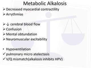 Metabolic Alkalosis
 Decreased myocardial contractility
 Arrythmias

 ↓ cerebral blood flow
 Confusion
 Mental obtundation
 Neuromuscular excitability

• Hypoventilation
 pulmonary micro atelectasis
 V/Q mismatch(alkalosis inhibits HPV)
 