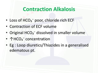 Contraction Alkalosis
•   Loss of HCO₃⁻ poor, chloride rich ECF
•   Contraction of ECF volume
•   Original HCO₃⁻ dissolved in smaller volume
•   ↑HCO₃⁻ concentration
•   Eg : Loop diuretics/Thiazides in a generalised
    edematous pt.
 
