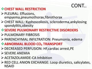 CONT..
CHEST WALL RESTRICTION
 PLEURAL: Effusions,
  empyema,pneumothorax,fibrothorax
 CHEST WALL: Kyphoscoliosis, scleroderma,ankylosing
  spondylitis,obesity
SEVERE PULMONARY RESTRICTIVE DISORDERS
 PULMONARY FIBROSIS
 PARENCHYMAL INFILTRATION: Pneumonia, edema
ABNORMAL BLOOD CO₂ TRANSPORT
 DECREASED PERFUSION: HF,cardiac arrest,PE
 SEVERE ANEMIA
 ACETAZOLAMIDE-CA Inhibition
 RED CELL ANION EXCHANGE: Loop diuretics, salicylates,
  NSAID
 