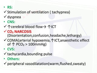 • RS:
 Stimulation of ventilation ( tachypnea)
 dyspnea
• CNS:
 ↑cerebral blood flow→ ↑ICT
 CO₂ NARCOSIS
  (Disorientation,confusion,headache,lethargy)
 COMA(arterial hypoxemia,↑ICT,anaesthetic effect
  of ↑ PCO₂ > 100mmHg)
• CVS:
 tachycardia,bounding pulse
• Others:
 peripheral vasodilatation(warm,flushed,sweaty)
 