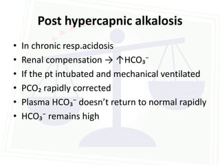 Post hypercapnic alkalosis
•   In chronic resp.acidosis
•   Renal compensation → ↑HCO₃⁻
•   If the pt intubated and mechanical ventilated
•   PCO₂ rapidly corrected
•   Plasma HCO₃⁻ doesn’t return to normal rapidly
•   HCO₃⁻ remains high
 