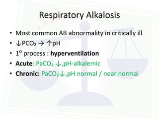 Respiratory Alkalosis
•   Most common AB abnormality in critically ill
•   ↓PCO₂ → ↑pH
•   1⁰ process : hyperventilation
•   Acute: PaCO₂ ↓,pH-alkalemic
•   Chronic: PaCO₂↓,pH normal / near normal
 