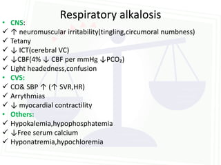 Respiratory alkalosis
• CNS:
 ↑ neuromuscular irritability(tingling,circumoral numbness)
 Tetany
 ↓ ICT(cerebral VC)
 ↓CBF(4% ↓ CBF per mmHg ↓PCO₂)
 Light headedness,confusion
• CVS:
 CO& SBP ↑ (↑ SVR,HR)
 Arrythmias
 ↓ myocardial contractility
• Others:
 Hypokalemia,hypophosphatemia
 ↓Free serum calcium
 Hyponatremia,hypochloremia
 