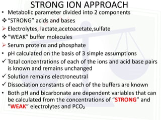 STRONG ION APPROACH
• Metabolic parameter divided into 2 components
“STRONG” acids and bases
 Electrolytes, lactate,acetoacetate,sulfate
“WEAK” buffer molecules
 Serum proteins and phosphate
• pH calculated on the basis of 3 simple assumptions
 Total concentrations of each of the ions and acid base pairs
  is known and remains unchanged
 Solution remains electroneutral
 Dissociation constants of each of the buffers are known
• Both pH and bicarbonate are dependent variables that can
  be calculated from the concentrations of “STRONG” and
  “WEAK” electrolytes and PCO₂
 