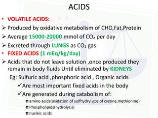 ACIDS
• VOLATILE ACIDS:
 Produced by oxidative metabolism of CHO,Fat,Protein
 Average 15000-20000 mmol of CO₂ per day
 Excreted through LUNGS as CO₂ gas
• FIXED ACIDS (1 mEq/kg/day)
 Acids that do not leave solution ,once produced they
  remain in body fluids Until eliminated by KIDNEYS
   Eg: Sulfuric acid ,phosphoric acid , Organic acids
      Are most important fixed acids in the body
      Are generated during catabolism of:
          amino acids(oxidation of sulfhydryl gps of cystine,methionine)
          Phospholipids(hydrolysis)
          nucleic acids
 