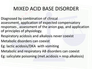MIXED ACID BASE DISORDER
Diagnosed by combination of clinical
assessment, application of expected compensatory
responses , assessment of the anion gap, and application
of principles of physiology.
Respiratory acidosis and alkalosis never coexist
Metabolic disorders can coexist
Eg: lactic acidosis/DKA with vomiting
Metabolic and respiratory AB disorders can coexist
Eg: salicylate poisoning (met.acidosis + resp.alkalosis)
 
