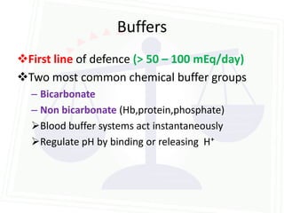Buffers
First line of defence (> 50 – 100 mEq/day)
Two most common chemical buffer groups
  – Bicarbonate
  – Non bicarbonate (Hb,protein,phosphate)
  Blood buffer systems act instantaneously
  Regulate pH by binding or releasing H⁺
 