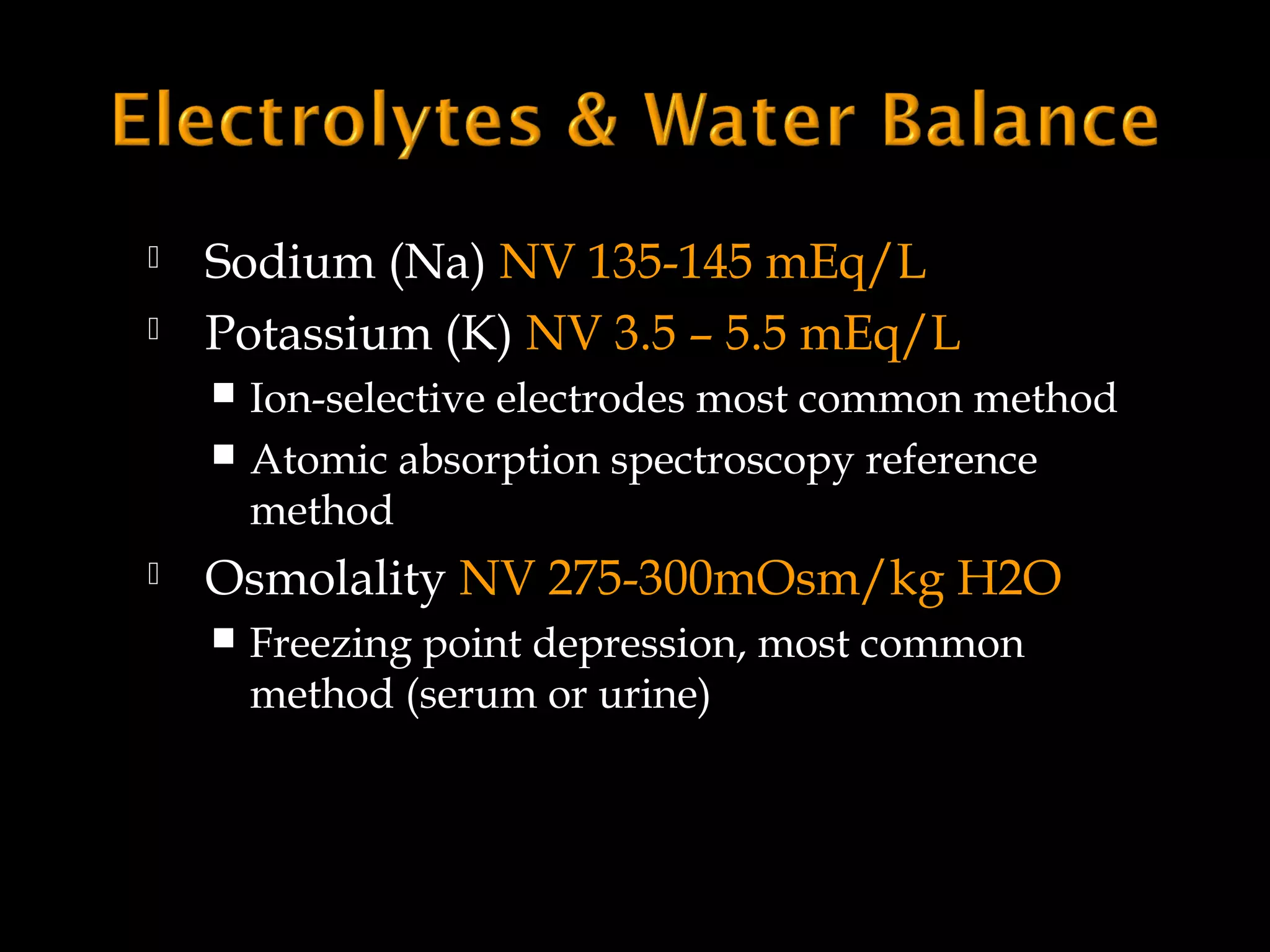 


Sodium (Na) NV 135-145 mEq/L
Potassium (K) NV 3.5 – 5.5 mEq/L
Ion-selective electrodes most common method
 Atomic absorption spectroscopy reference
method




Osmolality NV 275-300mOsm/kg H2O


Freezing point depression, most common
method (serum or urine)

 