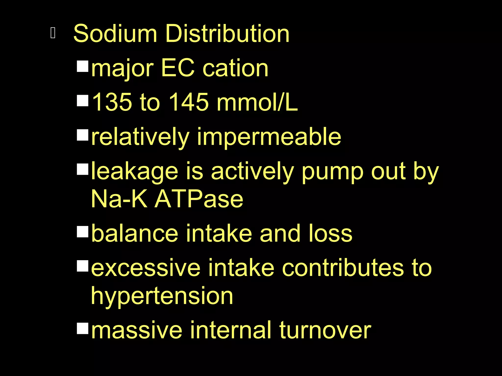 

Sodium Distribution
major EC cation
135 to 145 mmol/L
relatively impermeable
leakage is actively pump out by
Na-K ATPase
balance intake and loss
excessive intake contributes to
hypertension
massive internal turnover

 