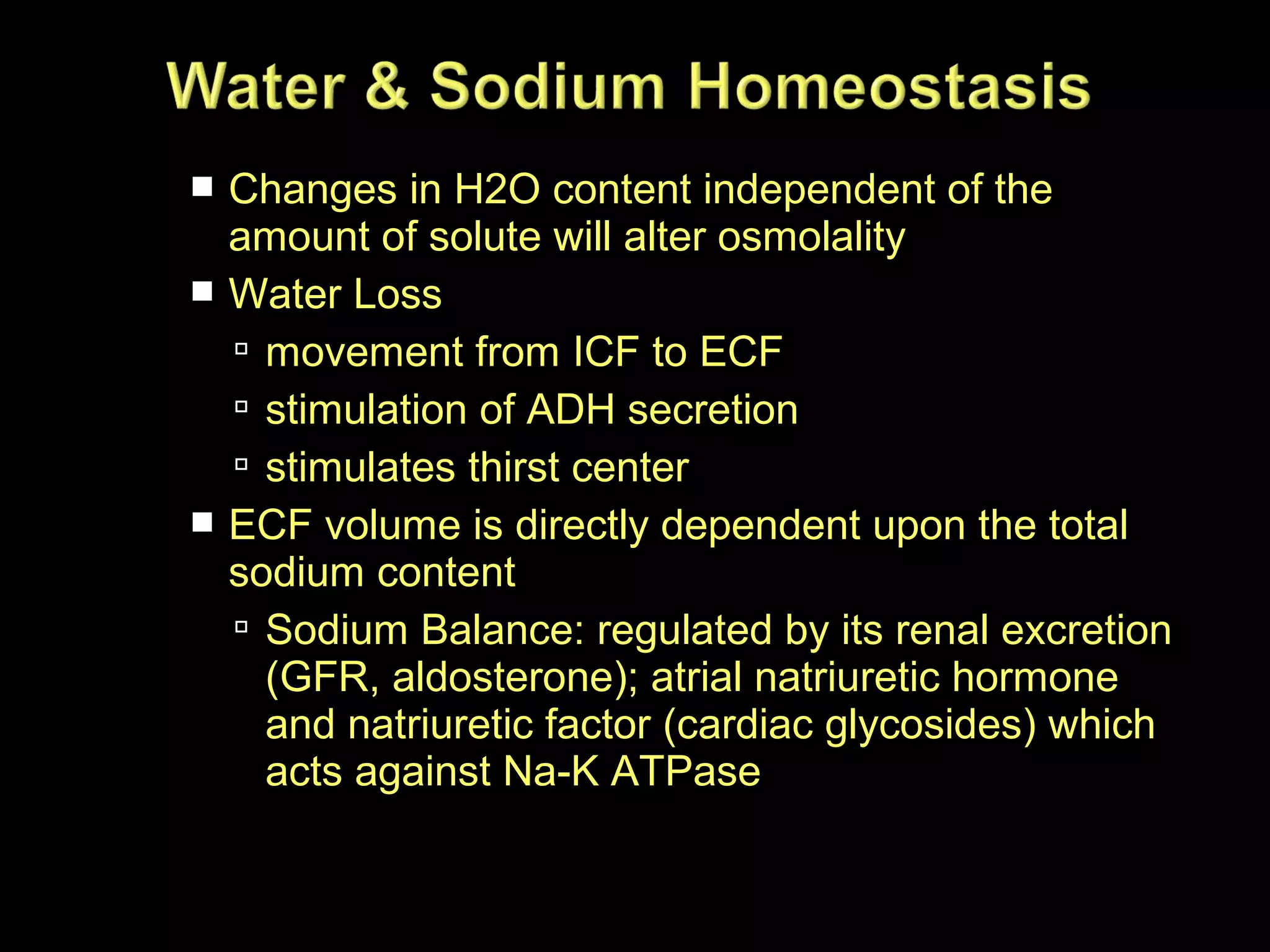 Changes in H2O content independent of the
amount of solute will alter osmolality
 Water Loss
 movement from ICF to ECF
 stimulation of ADH secretion
 stimulates thirst center
 ECF volume is directly dependent upon the total
sodium content
 Sodium Balance: regulated by its renal excretion
(GFR, aldosterone); atrial natriuretic hormone
and natriuretic factor (cardiac glycosides) which
acts against Na-K ATPase


 