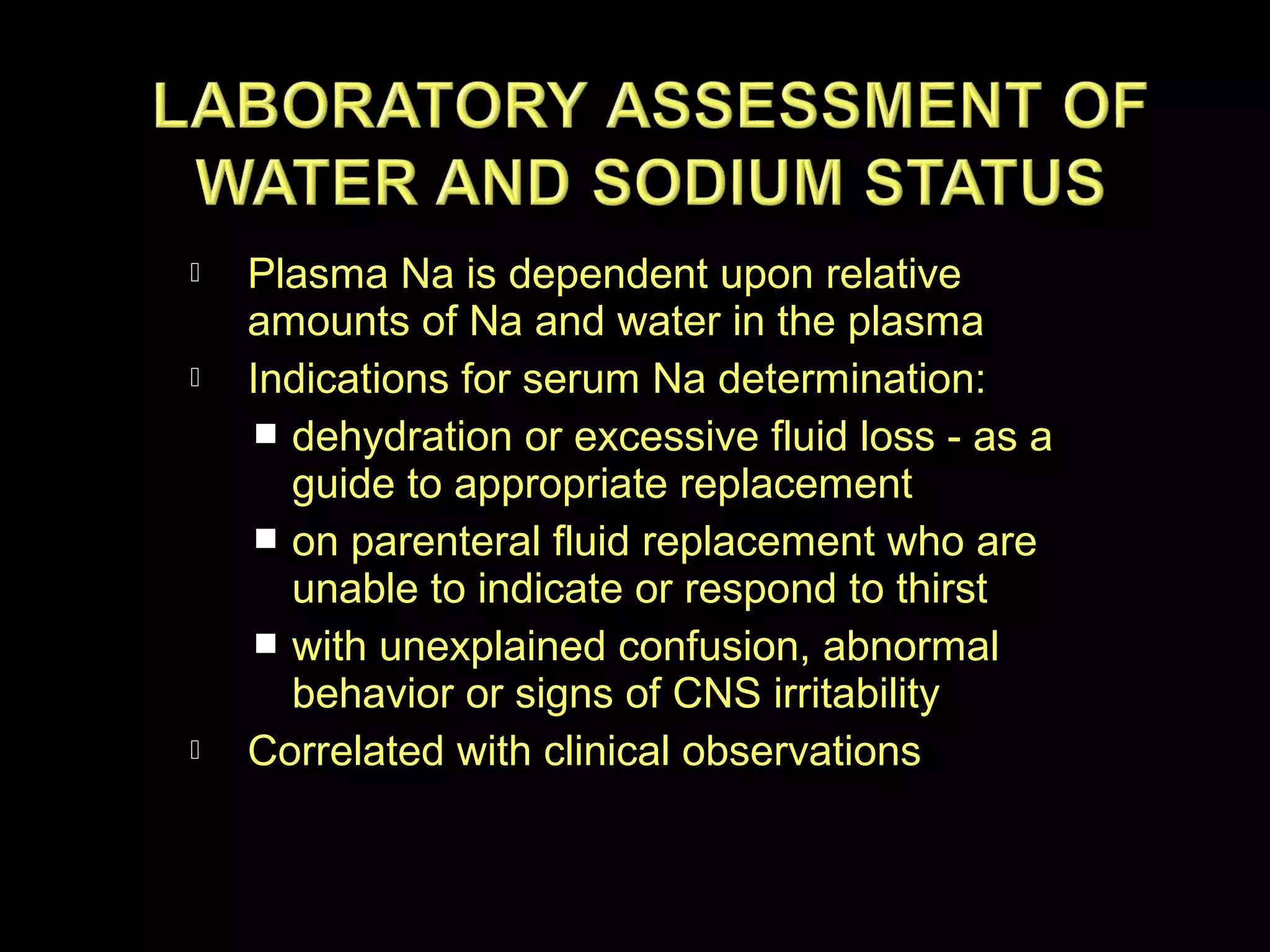 





Plasma Na is dependent upon relative
amounts of Na and water in the plasma
Indications for serum Na determination:
 dehydration or excessive fluid loss - as a
guide to appropriate replacement
 on parenteral fluid replacement who are
unable to indicate or respond to thirst
 with unexplained confusion, abnormal
behavior or signs of CNS irritability
Correlated with clinical observations

 
