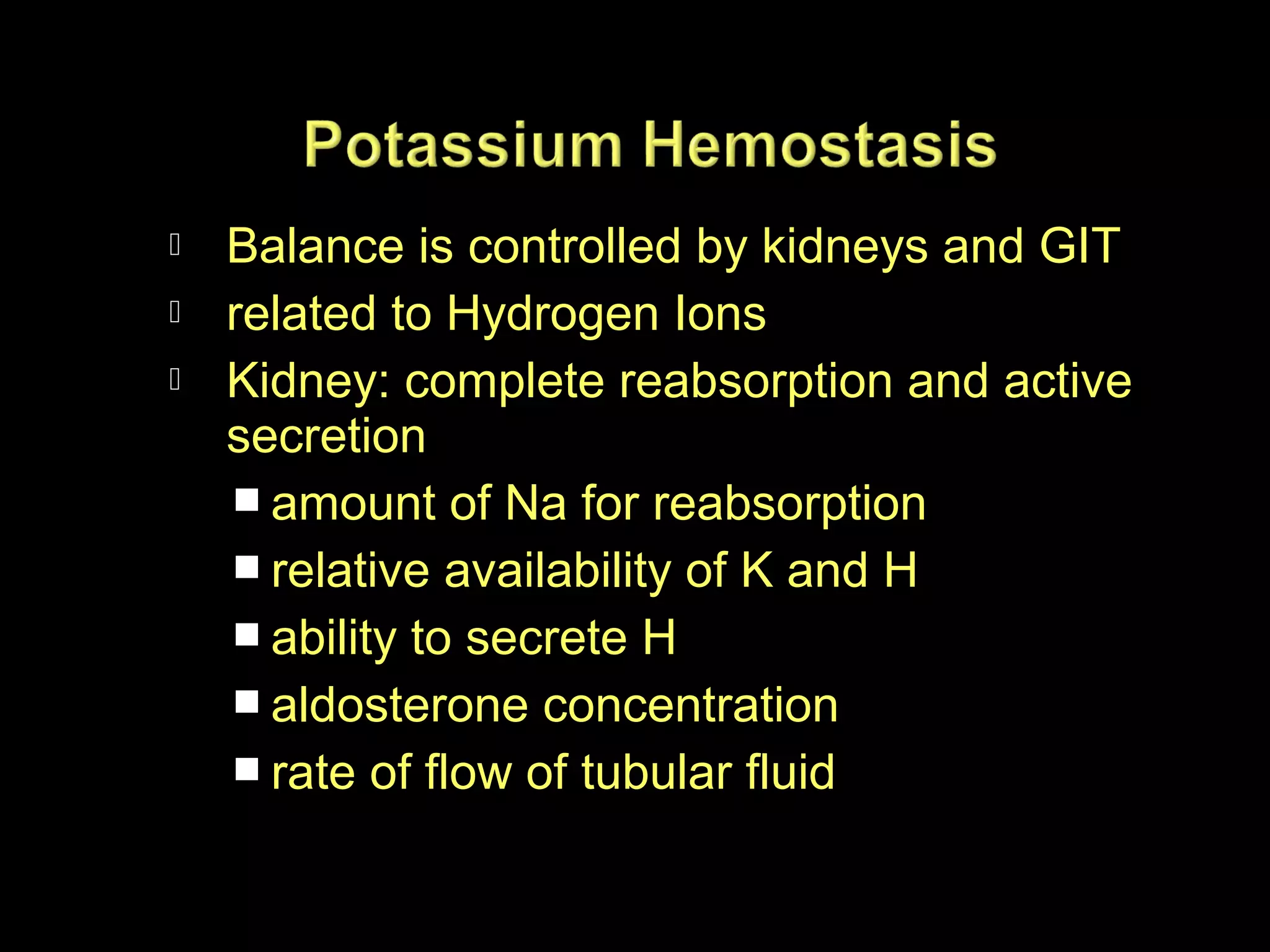 



Balance is controlled by kidneys and GIT
related to Hydrogen Ions
Kidney: complete reabsorption and active
secretion
 amount of Na for reabsorption
 relative availability of K and H
 ability to secrete H
 aldosterone concentration
 rate of flow of tubular fluid

 