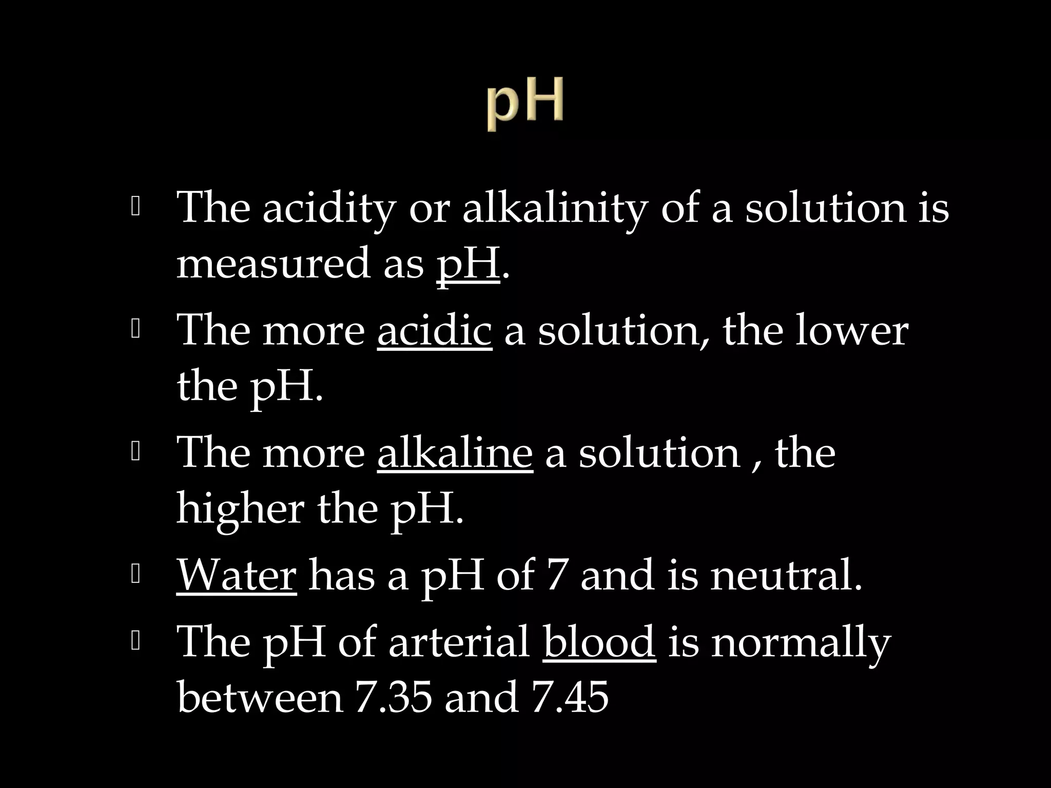 








The acidity or alkalinity of a solution is
measured as pH.
The more acidic a solution, the lower
the pH.
The more alkaline a solution , the
higher the pH.
Water has a pH of 7 and is neutral.
The pH of arterial blood is normally
between 7.35 and 7.45

 
