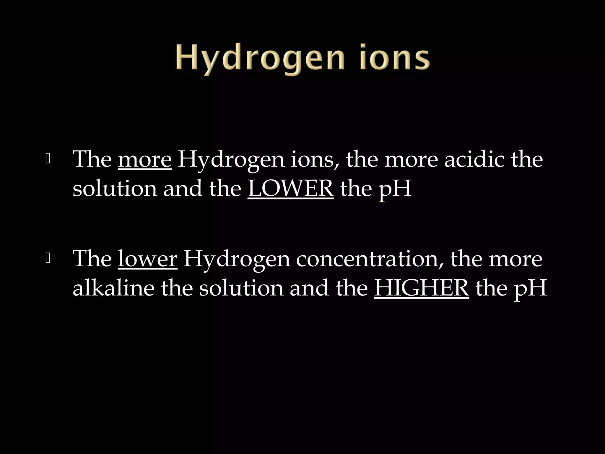 

The more Hydrogen ions, the more acidic the
solution and the LOWER the pH



The lower Hydrogen concentration, the more
alkaline the solution and the HIGHER the pH

 